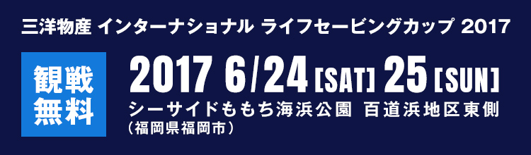 三洋物産 インターナショナル ライフセービングカップ 2017 2017 6/24[sat] 25[sun] シーサイドももち海浜公園 百道浜地区東側 （福岡県福岡市） 観戦無料