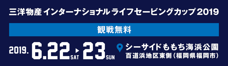 三洋物産 インターナショナル ライフセービングカップ 2019 2019 6/22[sat] 23[sun] シーサイドももち海浜公園 百道浜地区東側 （福岡県福岡市） 観戦無料